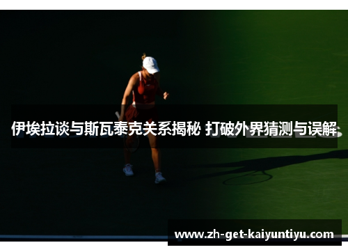 伊埃拉谈与斯瓦泰克关系揭秘 打破外界猜测与误解 伊埃拉谈与斯瓦泰克关系揭秘 打破外界猜测与误解