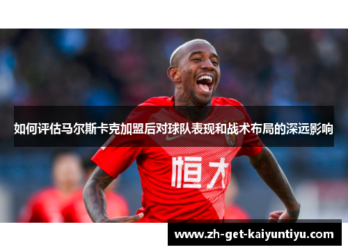 如何评估马尔斯卡克加盟后对球队表现和战术布局的深远影响 如何评估马尔斯卡克加盟后对球队表现和战术布局的深远影响