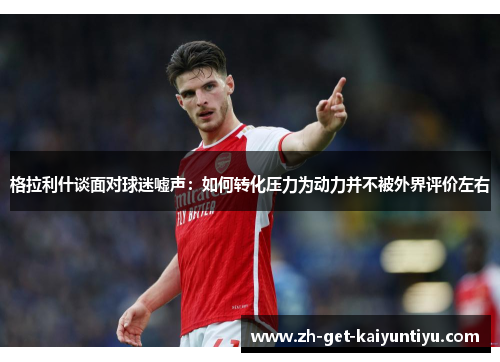 格拉利什谈面对球迷嘘声:如何转化压力为动力并不被外界评价左右 格拉利什谈面对球迷嘘声:如何转化压力为动力并不被外界评价左右