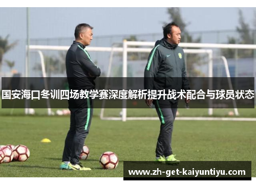 国安海口冬训四场教学赛深度解析提升战术配合与球员状态 国安海口冬训四场教学赛深度解析提升战术配合与球员状态