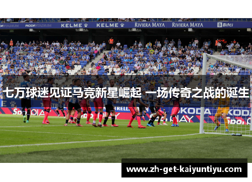 七万球迷见证马竞新星崛起 一场传奇之战的诞生 七万球迷见证马竞新星崛起 一场传奇之战的诞生