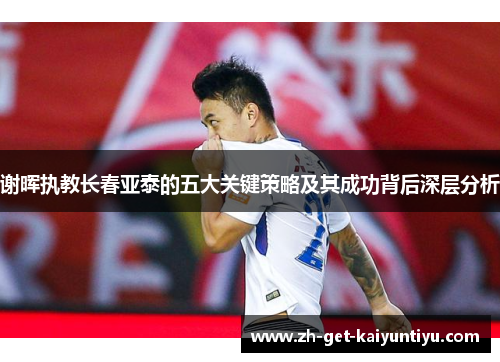 谢晖执教长春亚泰的五大关键策略及其成功背后深层分析 谢晖执教长春亚泰的五大关键策略及其成功背后深层分析