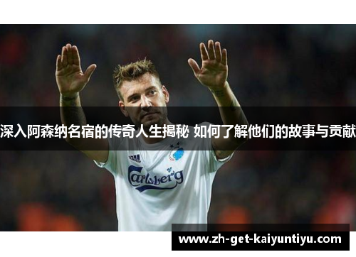 深入阿森纳名宿的传奇人生揭秘 如何了解他们的故事与贡献