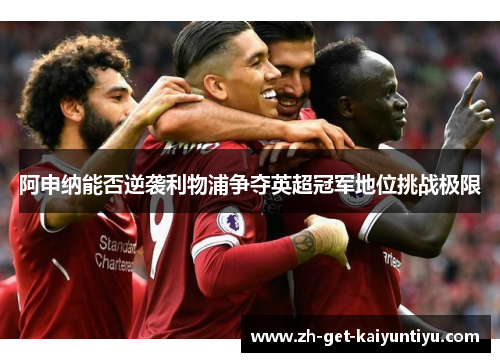 阿申纳能否逆袭利物浦争夺英超冠军地位挑战极限 阿申纳能否逆袭利物浦争夺英超冠军地位挑战极限