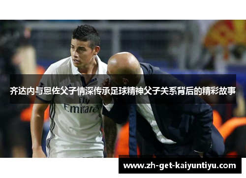 齐达内与恩佐父子情深传承足球精神父子关系背后的精彩故事 齐达内与恩佐父子情深传承足球精神父子关系背后的精彩故事