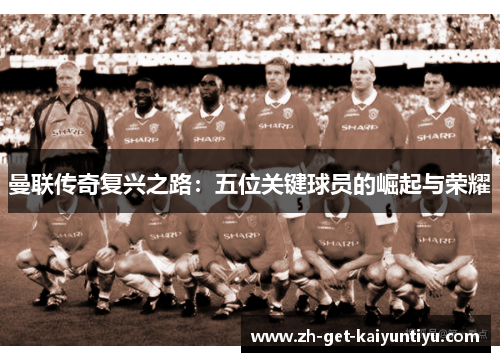 曼联传奇复兴之路:五位关键球员的崛起与荣耀 曼联传奇复兴之路:五位关键球员的崛起与荣耀