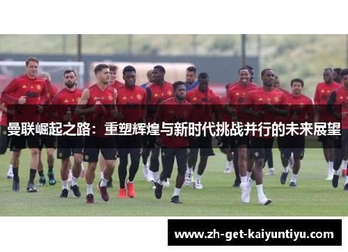 曼联崛起之路:重塑辉煌与新时代挑战并行的未来展望 曼联崛起之路:重塑辉煌与新时代挑战并行的未来展望