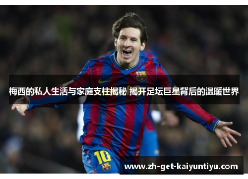 梅西的私人生活与家庭支柱揭秘 揭开足坛巨星背后的温暖世界