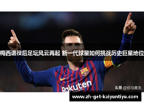 梅西退役后足坛风云再起 新一代球星如何挑战历史巨星地位 梅西退役后足坛风云再起 新一代球星如何挑战历史巨星地位