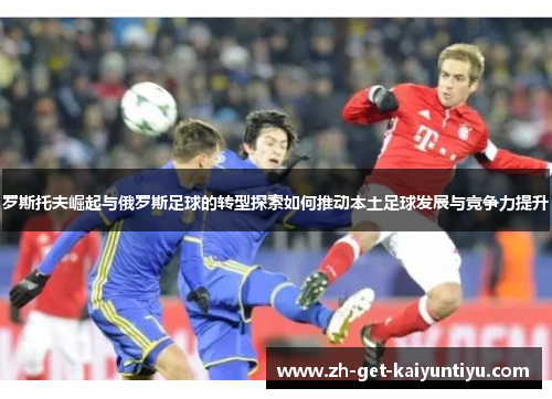 罗斯托夫崛起与俄罗斯足球的转型探索如何推动本土足球发展与竞争力提升