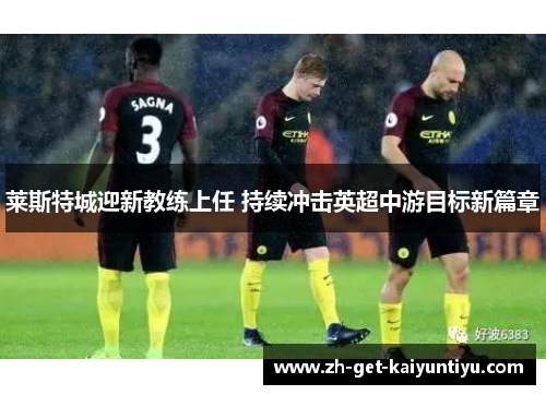 莱斯特城迎新教练上任 持续冲击英超中游目标新篇章 莱斯特城迎新教练上任 持续冲击英超中游目标新篇章