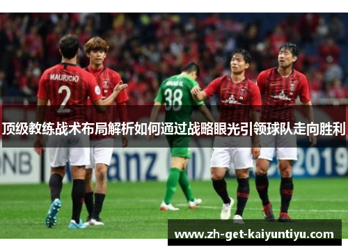 顶级教练战术布局解析如何通过战略眼光引领球队走向胜利 顶级教练战术布局解析如何通过战略眼光引领球队走向胜利