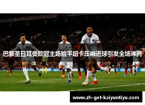 巴黎圣日耳曼欧冠主场险平纽卡压哨进球引发全场沸腾 巴黎圣日耳曼欧冠主场险平纽卡压哨进球引发全场沸腾