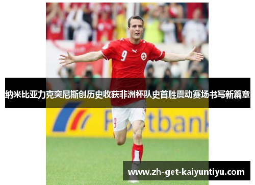 纳米比亚力克突尼斯创历史收获非洲杯队史首胜震动赛场书写新篇章 纳米比亚力克突尼斯创历史收获非洲杯队史首胜震动赛场书写新篇章